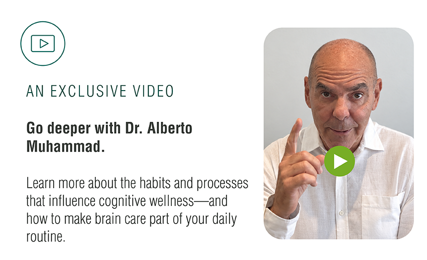 An Exclusive Video — Go deeper with Dr. Alberto Muhammad. Learn more about the habits and processes that influence cognitive wellness, and how to make brain care part of your daily routine.